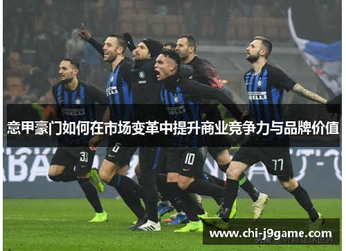 意甲豪门如何在市场变革中提升商业竞争力与品牌价值 意甲豪门如何在市场变革中提升商业竞争力与品牌价值
