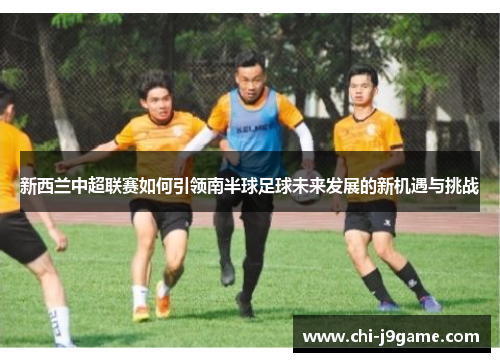 新西兰中超联赛如何引领南半球足球未来发展的新机遇与挑战 新西兰中超联赛如何引领南半球足球未来发展的新机遇与挑战