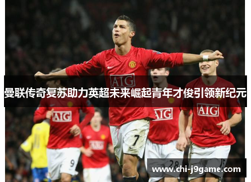 曼联传奇复苏助力英超未来崛起青年才俊引领新纪元 曼联传奇复苏助力英超未来崛起青年才俊引领新纪元