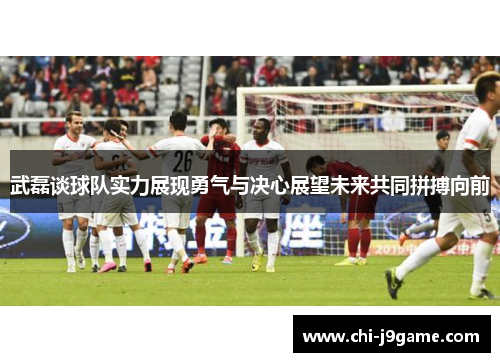 武磊谈球队实力展现勇气与决心展望未来共同拼搏向前 武磊谈球队实力展现勇气与决心展望未来共同拼搏向前