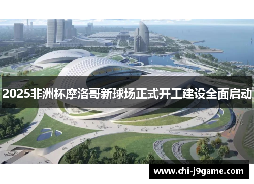 2025非洲杯摩洛哥新球场正式开工建设全面启动 2025非洲杯摩洛哥新球场正式开工建设全面启动