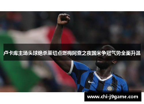 卢卡库主场头球绝杀莱切点燃梅阿查之夜国米争冠气势全面升温