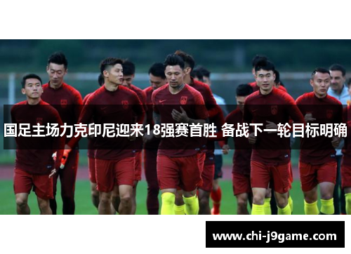 国足主场力克印尼迎来18强赛首胜 备战下一轮目标明确