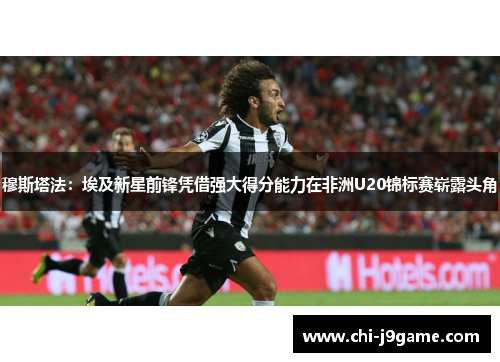 穆斯塔法：埃及新星前锋凭借强大得分能力在非洲U20锦标赛崭露头角