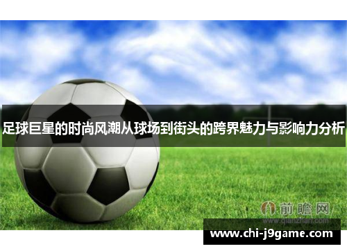 足球巨星的时尚风潮从球场到街头的跨界魅力与影响力分析