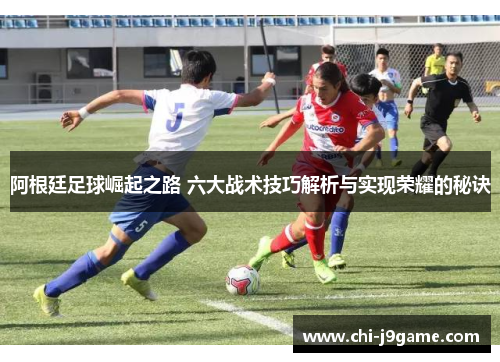 阿根廷足球崛起之路 六大战术技巧解析与实现荣耀的秘诀 阿根廷足球崛起之路 六大战术技巧解析与实现荣耀的秘诀